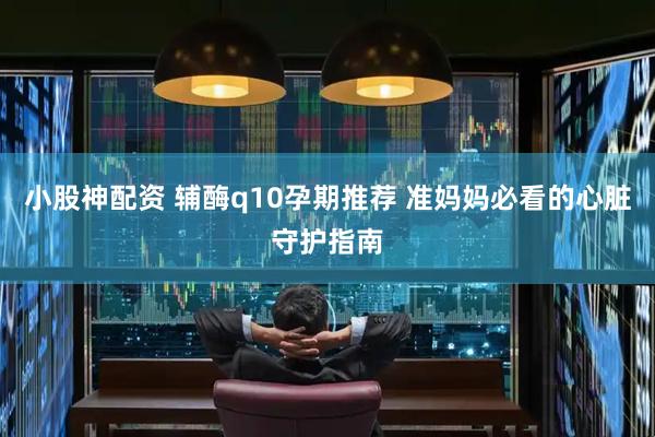 小股神配资 辅酶q10孕期推荐 准妈妈必看的心脏守护指南