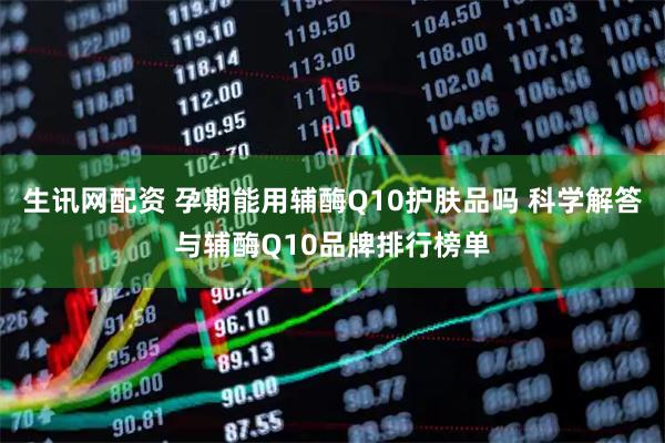 生讯网配资 孕期能用辅酶Q10护肤品吗 科学解答与辅酶Q10品牌排行榜单