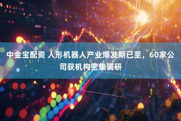 中金宝配资 人形机器人产业爆发期已至，60家公司获机构密集调研