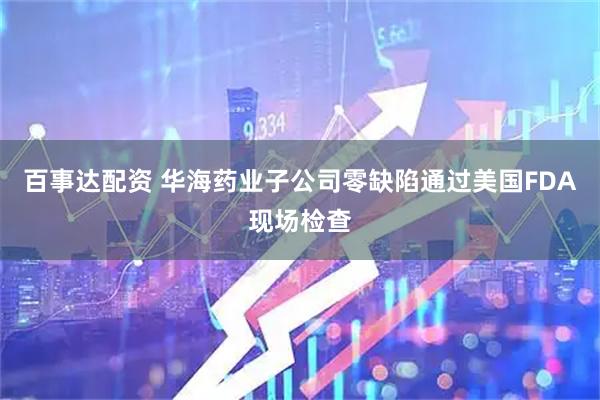 百事达配资 华海药业子公司零缺陷通过美国FDA现场检查