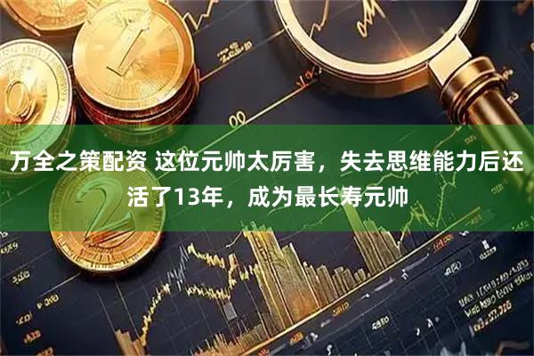 万全之策配资 这位元帅太厉害，失去思维能力后还活了13年，成为最长寿元帅