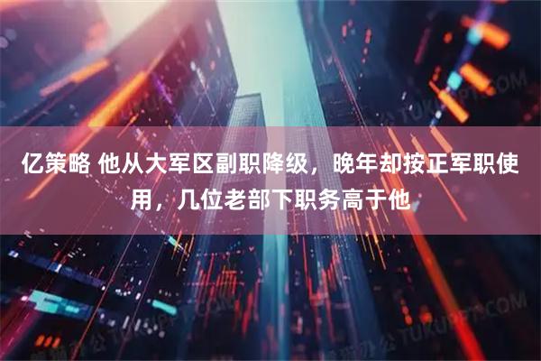 亿策略 他从大军区副职降级，晚年却按正军职使用，几位老部下职务高于他