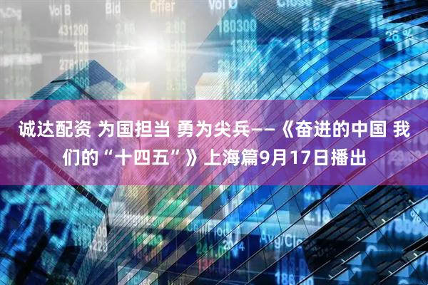 诚达配资 为国担当 勇为尖兵——《奋进的中国 我们的“十四五”》上海篇9月17日播出