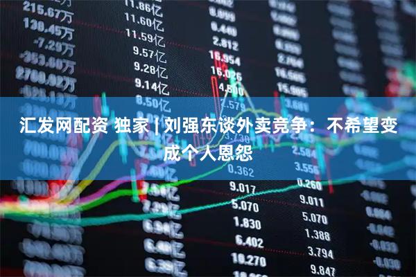 汇发网配资 独家 | 刘强东谈外卖竞争：不希望变成个人恩怨