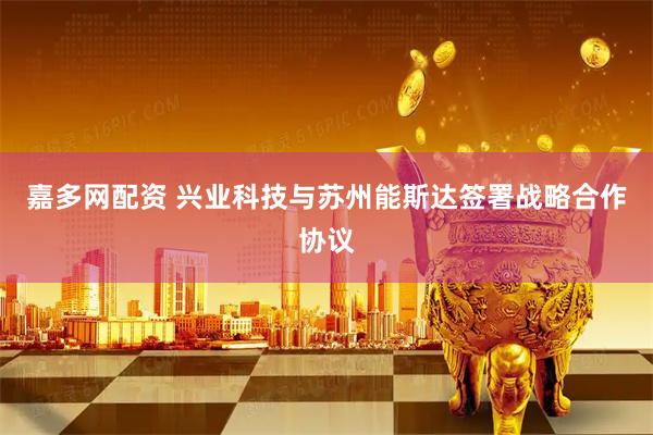 嘉多网配资 兴业科技与苏州能斯达签署战略合作协议