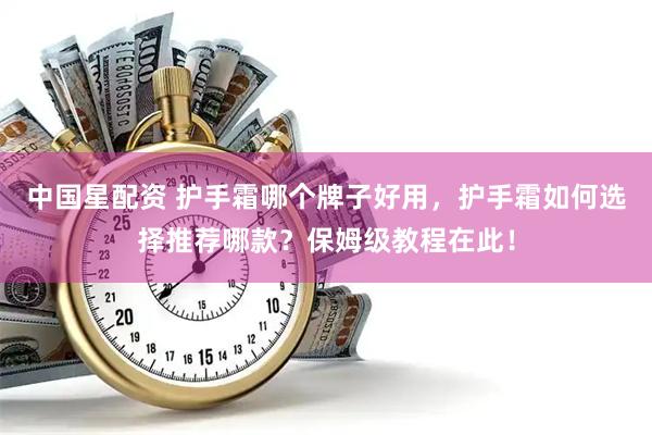 中国星配资 护手霜哪个牌子好用，护手霜如何选择推荐哪款？保姆级教程在此！