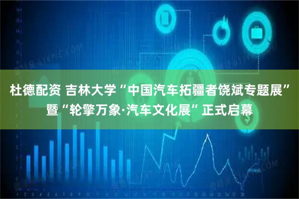 杜德配资 吉林大学“中国汽车拓疆者饶斌专题展”暨“轮擎万象·汽车文化展”正式启幕