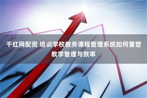 千红网配资 培训学校教务课程管理系统如何重塑教学管理与效率
