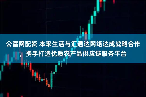 公富网配资 本来生活与汇通达网络达成战略合作，携手打造优质农产品供应链服务平台