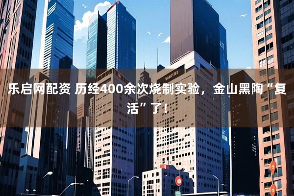 乐启网配资 历经400余次烧制实验，金山黑陶“复活”了！