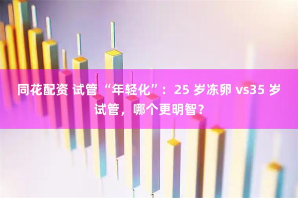 同花配资 试管 “年轻化”：25 岁冻卵 vs35 岁试管，哪个更明智？