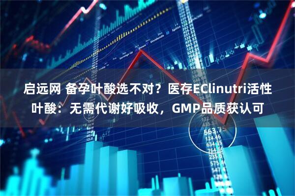 启远网 备孕叶酸选不对？医存EClinutri活性叶酸：无需代谢好吸收，GMP品质获认可