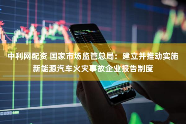 中利网配资 国家市场监管总局：建立并推动实施新能源汽车火灾事故企业报告制度