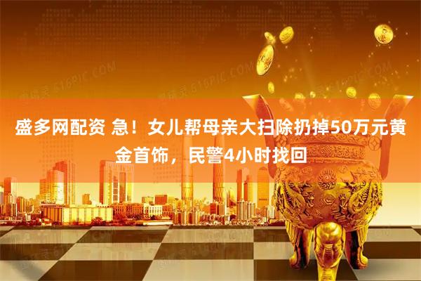盛多网配资 急！女儿帮母亲大扫除扔掉50万元黄金首饰，民警4小时找回