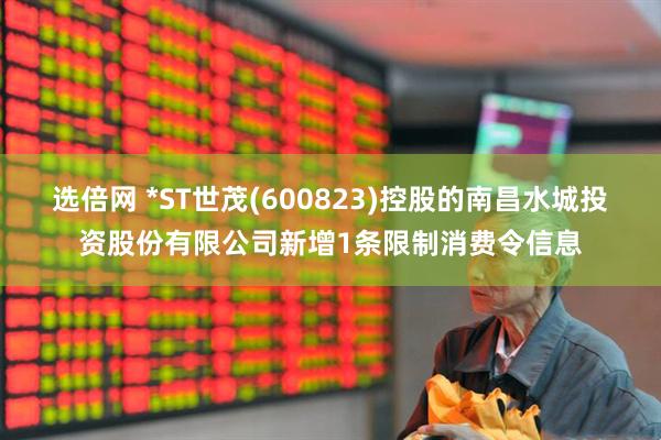 选倍网 *ST世茂(600823)控股的南昌水城投资股份有限公司新增1条限制消费令信息