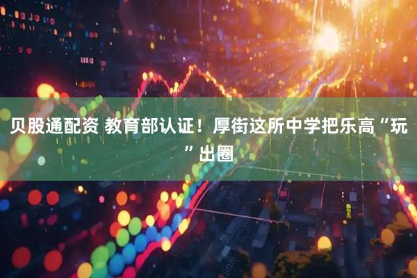 贝股通配资 教育部认证！厚街这所中学把乐高“玩”出圈