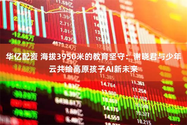 华亿配资 海拔3950米的教育坚守：谢晓君与少年云共绘高原孩子AI新未来