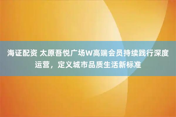 海证配资 太原吾悦广场W高端会员持续践行深度运营，定义城市品质生活新标准