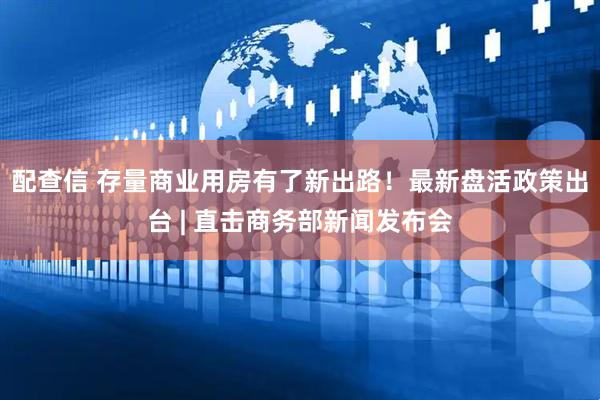 配查信 存量商业用房有了新出路！最新盘活政策出台 | 直击商务部新闻发布会