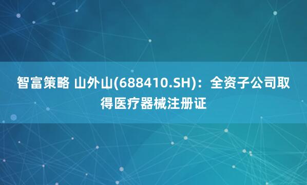 智富策略 山外山(688410.SH)：全资子公司取得医疗器械注册证