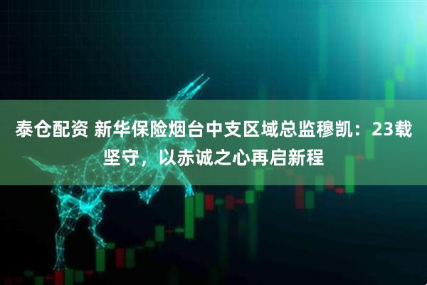 泰仓配资 新华保险烟台中支区域总监穆凯：23载坚守，以赤诚之心再启新程