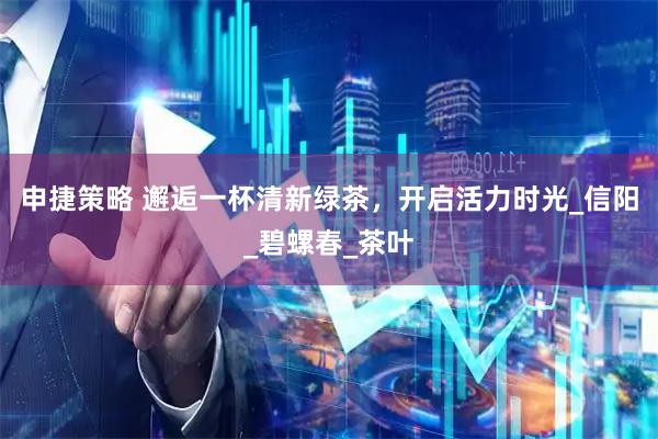 申捷策略 邂逅一杯清新绿茶，开启活力时光_信阳_碧螺春_茶叶