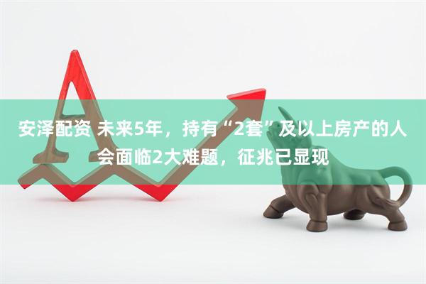 安泽配资 未来5年，持有“2套”及以上房产的人会面临2大难题，征兆已显现