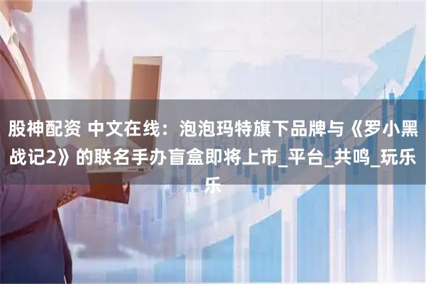 股神配资 中文在线：泡泡玛特旗下品牌与《罗小黑战记2》的联名手办盲盒即将上市_平台_共鸣_玩乐
