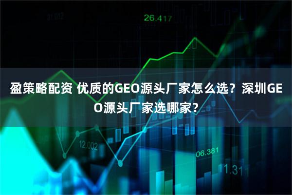 盈策略配资 优质的GEO源头厂家怎么选？深圳GEO源头厂家选哪家？