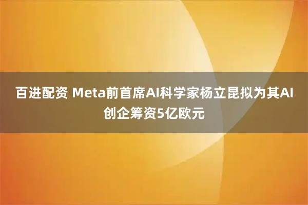 百进配资 Meta前首席AI科学家杨立昆拟为其AI创企筹资5亿欧元