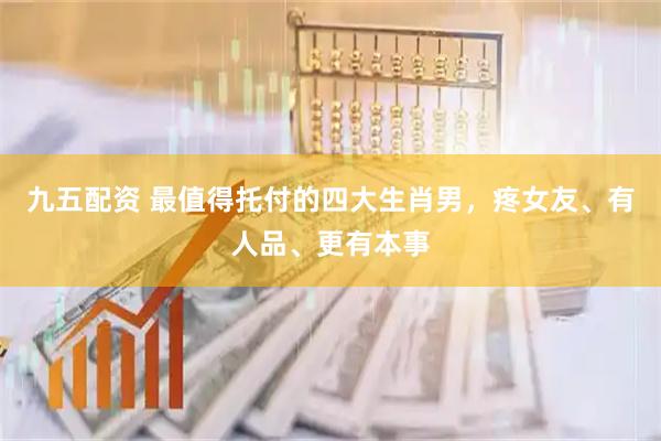 九五配资 最值得托付的四大生肖男，疼女友、有人品、更有本事